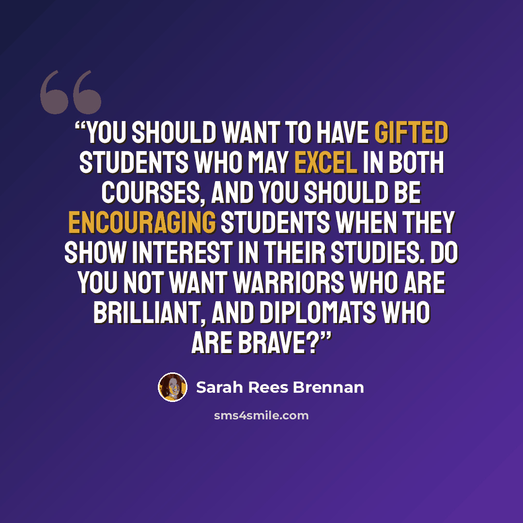 “You should want to have gifted students who may excel in both courses, and you should be encouraging students when they show interest in their studies. Do you not want warriors who are brilliant, and diplomats who are brave?” quote by Sarah Rees Brennan