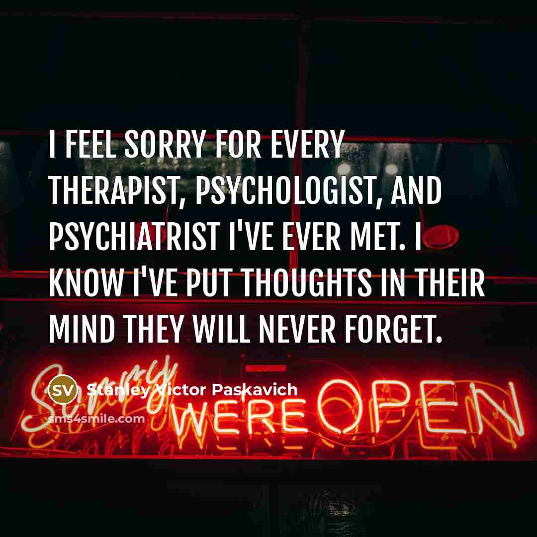 “I feel sorry for every Therapist, Psychologist, and Psychiatrist I've ever met. I know I've put thoughts in their mind they will never forget.” quote by Stanley Victor Paskavich