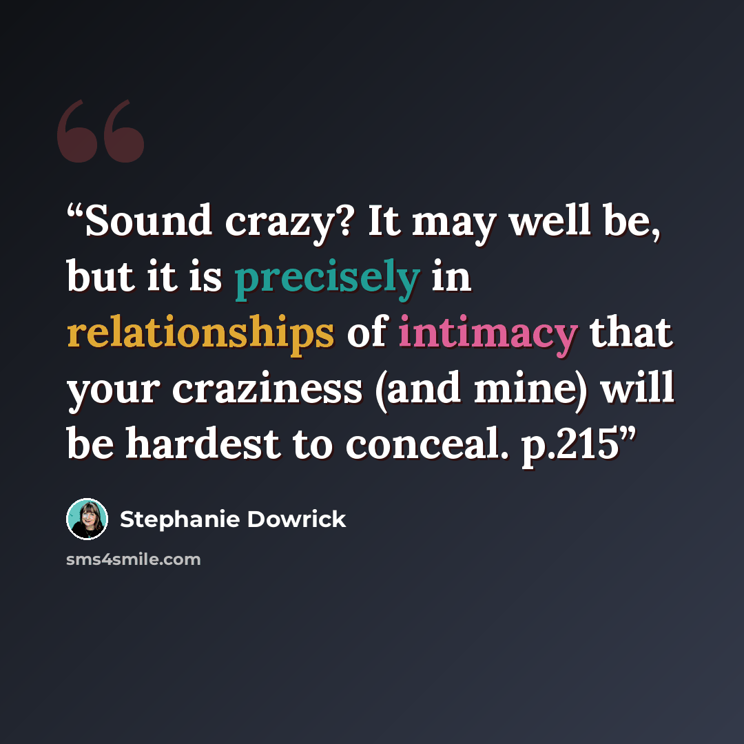 “Sound crazy? It may well be, but it is precisely in relationships of intimacy that your craziness (and mine) will be hardest to conceal. p.215” quote by Stephanie Dowrick