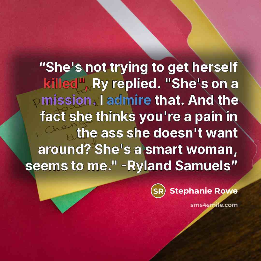 “She's not trying to get herself killed", Ry replied. "She's on a mission. I admire that. And the fact she thinks you're a pain in the ass she doesn't want around? She's a smart woman, seems to me." -Ryland Samuels” quote by Stephanie Rowe