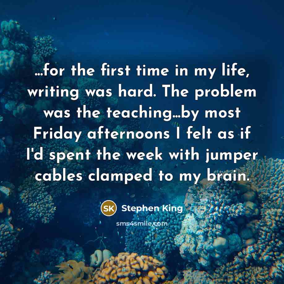 “...for the first time in my life, writing was hard. The problem was the teaching...by most Friday afternoons I felt as if I'd spent the week with jumper cables clamped to my brain.” quote by Stephen King
