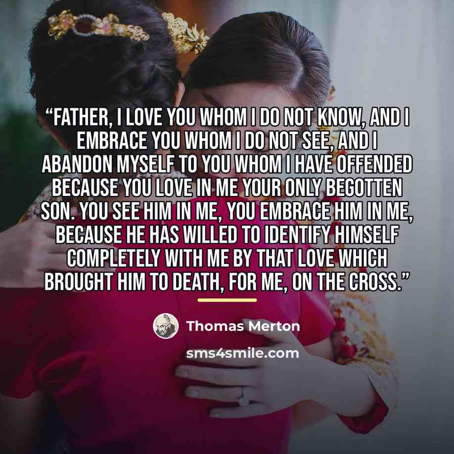 “Father, I love You Whom I do not know, and I embrace You Whom I do not see, and I abandon myself to You Whom I have offended because You love in me Your only begotten Son. You see Him in me, You embrace Him in me, because He has willed to identify Himself completely with me by that love which…” quote by Thomas Merton