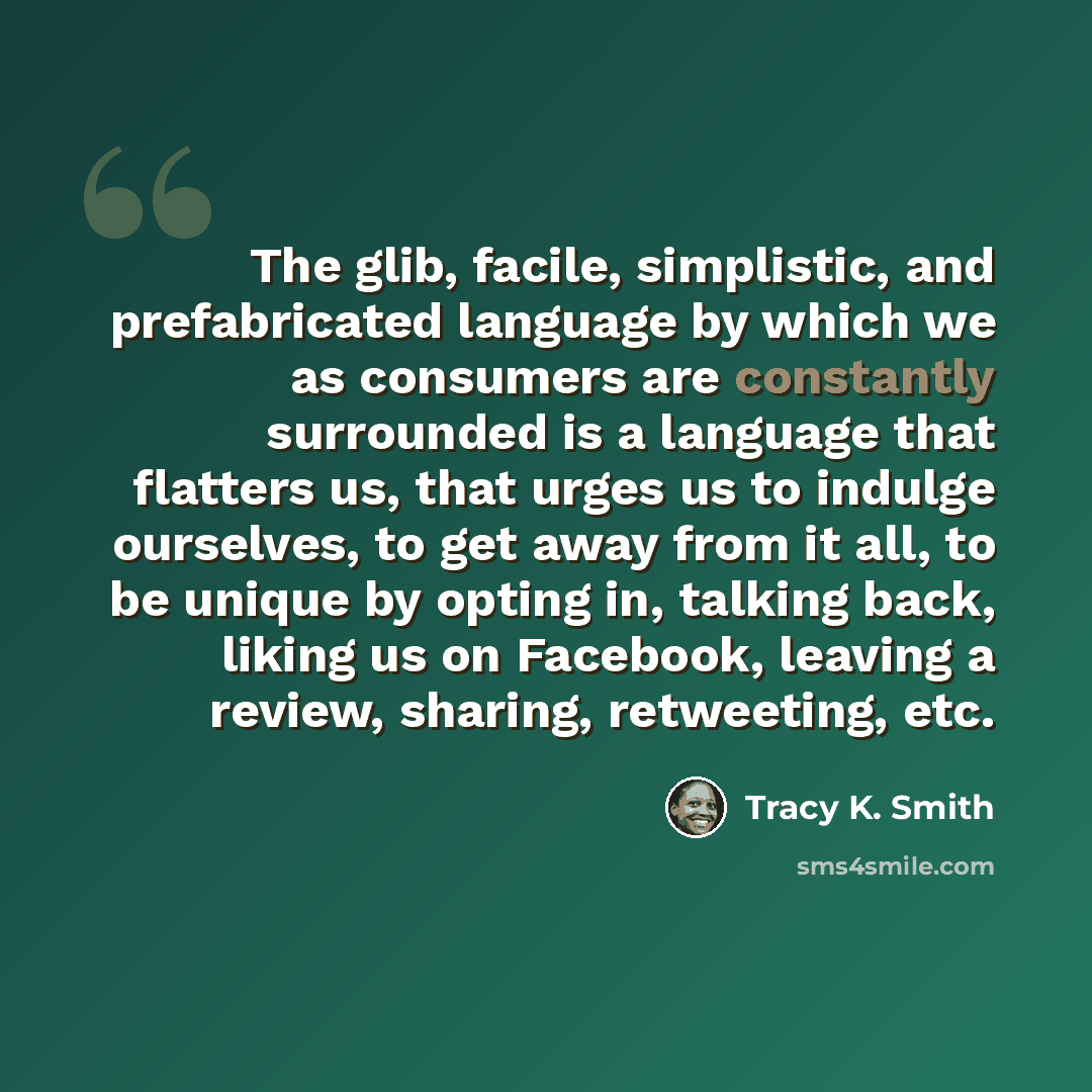 “The glib, facile, simplistic, and prefabricated language by which we as consumers are constantly surrounded is a language that flatters us, that urges us to indulge ourselves, to get away from it all, to be unique by opting in, talking back, liking us on Facebook, leaving a review, sharing…” quote by Tracy K. Smith