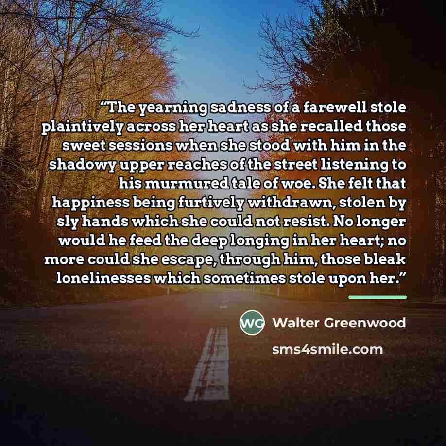 “The yearning sadness of a farewell stole plaintively across her heart as she recalled those sweet sessions when she stood with him in the shadowy upper reaches of the street listening to his murmured tale of woe. She felt that happiness being furtively withdrawn, stolen by sly hands which she…” quote by Walter Greenwood