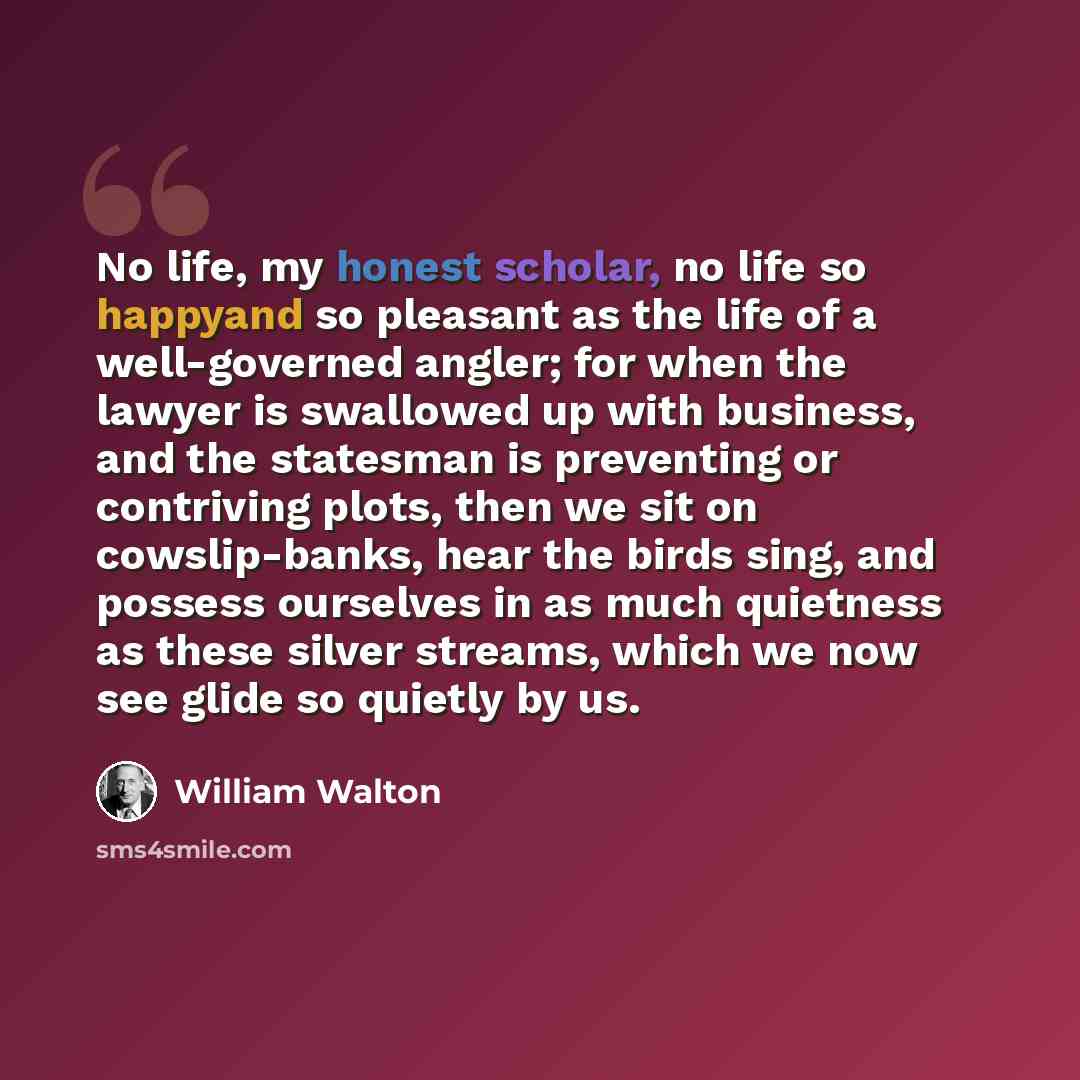 “No life, my honest scholar, no life so happyand so pleasant as the life of a well-governed angler; for when the lawyer is swallowed up with business, and the statesman is preventing or contriving plots, then we sit on cowslip-banks, hear the birds sing, and possess ourselves in as much quietness…” quote by William Walton