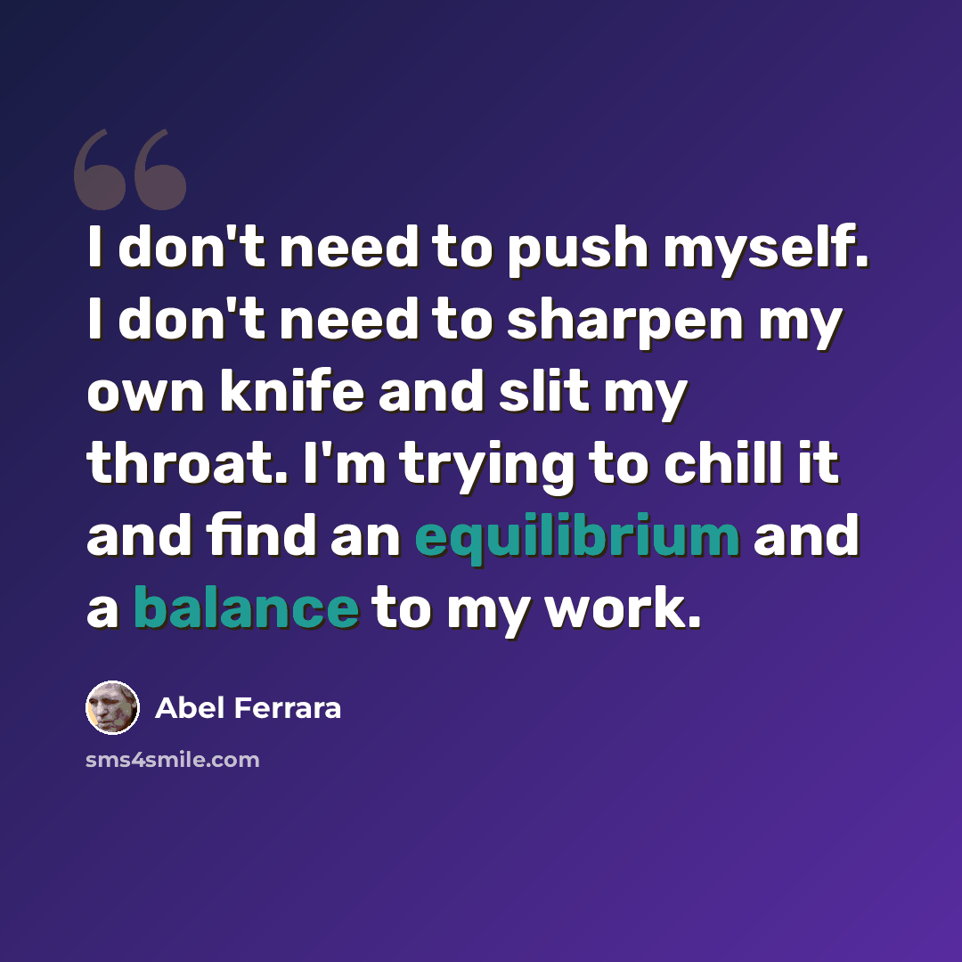 “I don't need to push myself. I don't need to sharpen my own knife and slit my throat. I'm trying to chill it and find an equilibrium and a balance to my work.” quote by Abel Ferrara