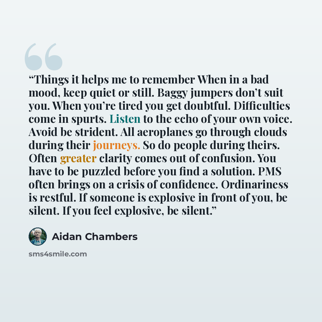 “Things it helps me to remember When in a bad mood, keep quiet or still. Baggy jumpers don’t suit you. When you’re tired you get doubtful. Difficulties come in spurts. Listen to the echo of your own voice. Avoid be strident. All aeroplanes go through clouds during their journeys. So do people…” quote by Aidan Chambers