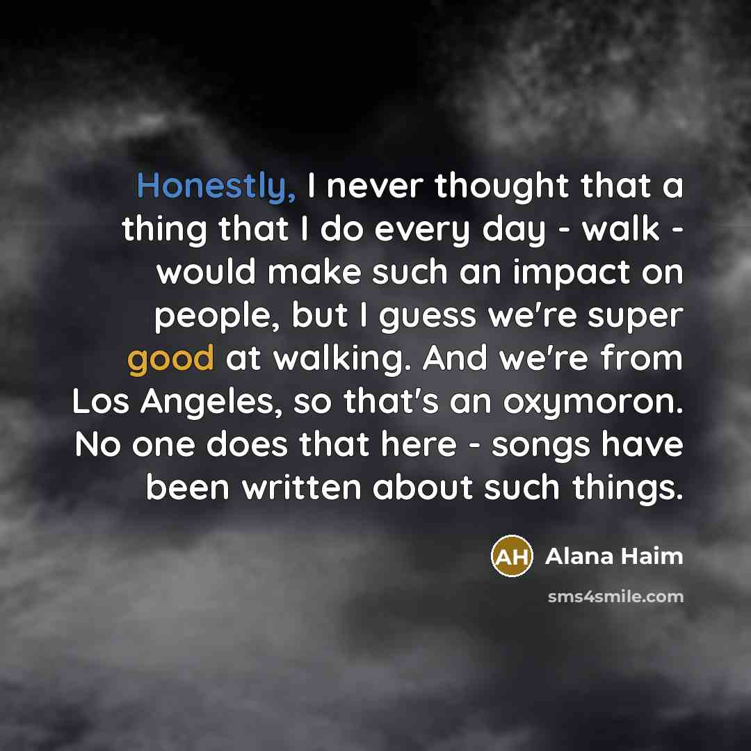 “Honestly, I never thought that a thing that I do every day - walk - would make such an impact on people, but I guess we're super good at walking. And we're from Los Angeles, so that's an oxymoron. No one does that here - songs have been written about such things.” quote by Alana Haim