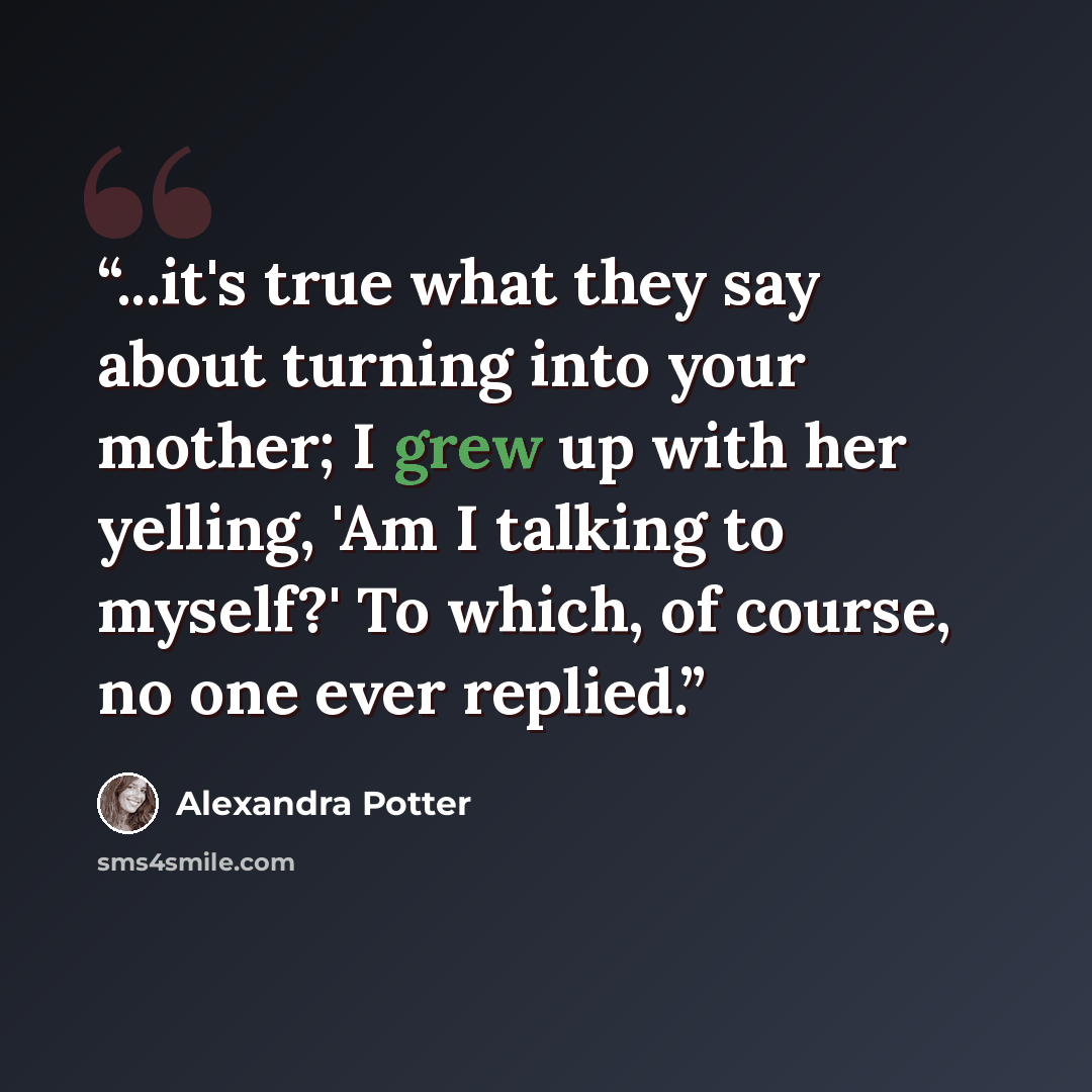 “...it's true what they say about turning into your mother; I grew up with her yelling, 'Am I talking to myself?' To which, of course, no one ever replied.” quote by Alexandra Potter
