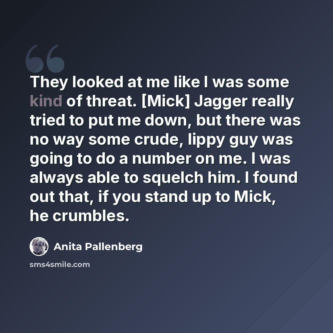 “They looked at me like I was some kind of threat. [Mick] Jagger really tried to put me down, but there was no way some crude, lippy guy was going to do a number on me. I was always able to squelch him. I found out that, if you stand up to Mick, he crumbles.” quote by Anita Pallenberg