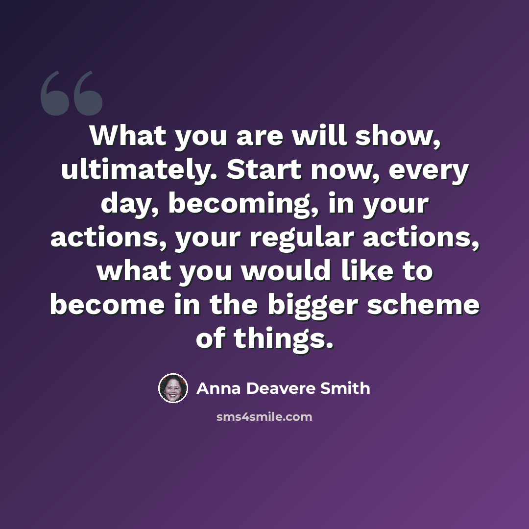 “What you are will show, ultimately. Start now, every day, becoming, in your actions, your regular actions, what you would like to become in the bigger scheme of things.” quote by Anna Deavere Smith