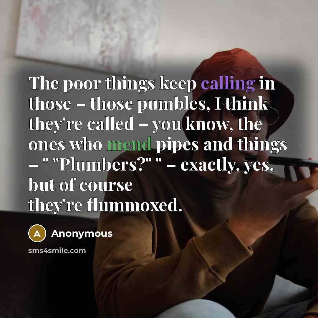 “The poor things keep calling in those – those pumbles, I think they're called – you know, the ones who mend pipes and things – " "Plumbers?" " – exactly, yes, but of course they're flummoxed.” quote by Anonymous