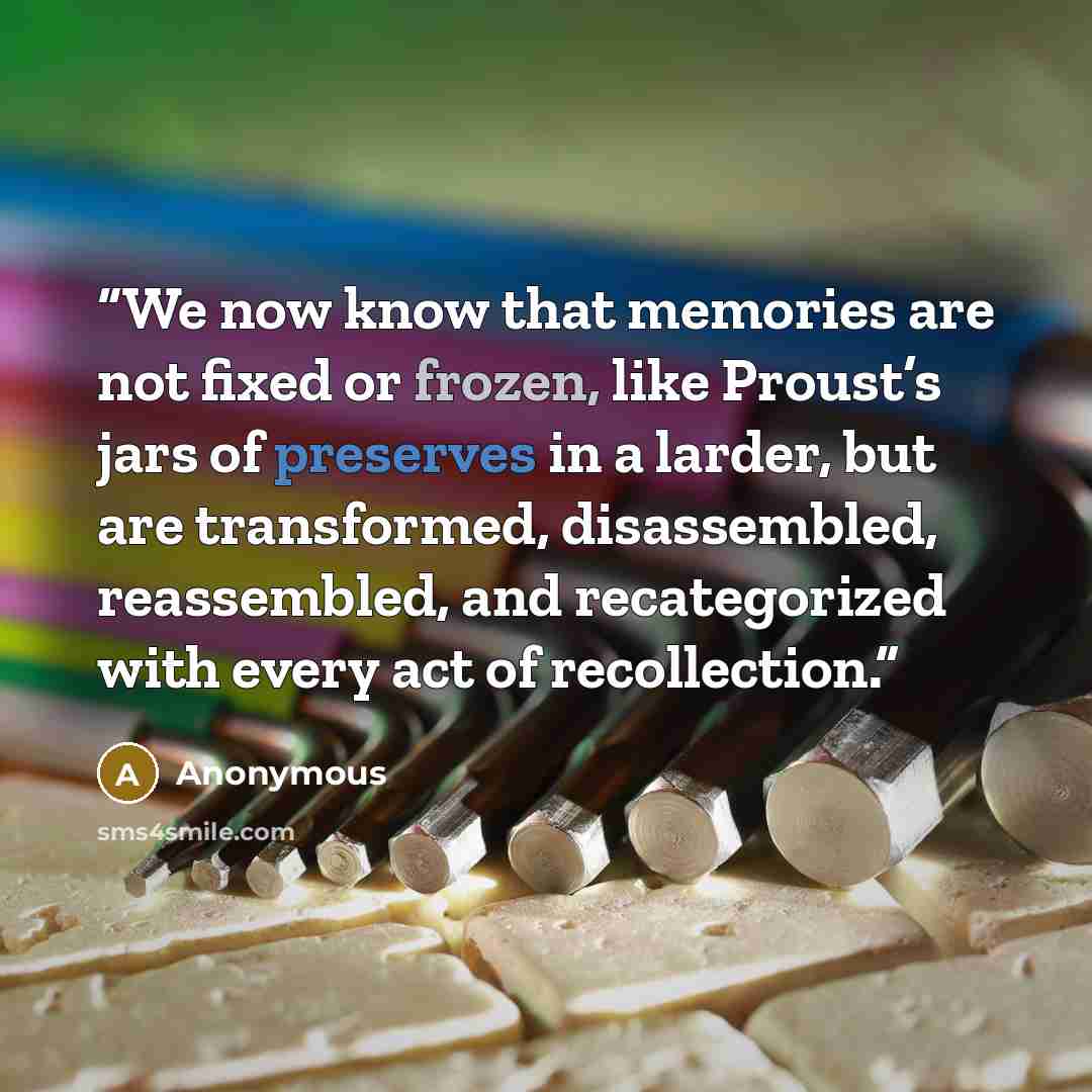 “We now know that memories are not fixed or frozen, like Proust’s jars of preserves in a larder, but are transformed, disassembled, reassembled, and recategorized with every act of recollection.” quote by Anonymous