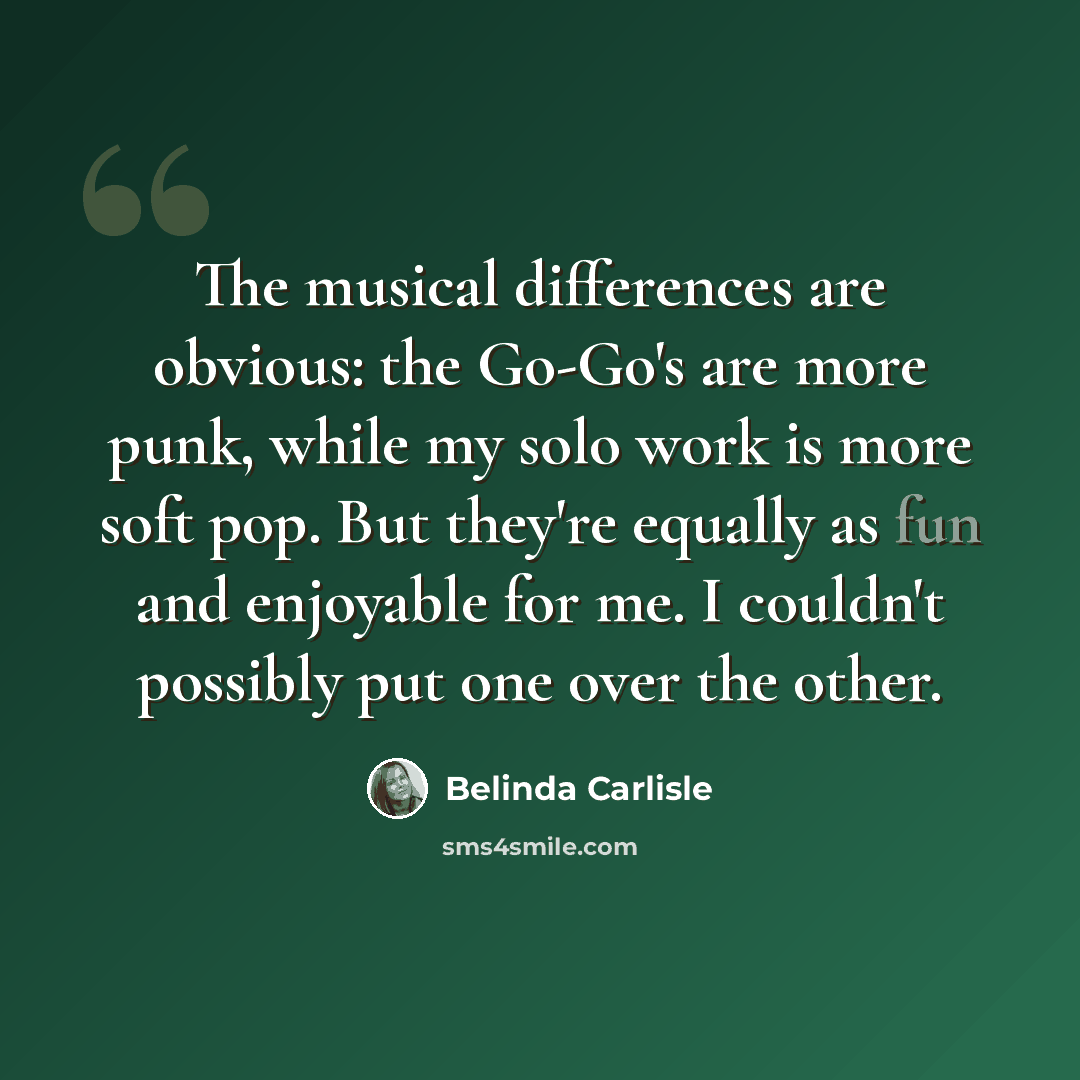 “The musical differences are obvious: the Go-Go's are more punk, while my solo work is more soft pop. But they're equally as fun and enjoyable for me. I couldn't possibly put one over the other.” quote by Belinda Carlisle
