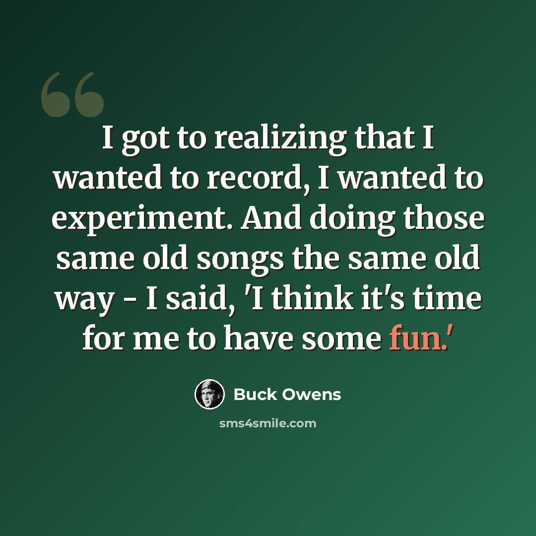 “I got to realizing that I wanted to record, I wanted to experiment. And doing those same old songs the same old way - I said, 'I think it's time for me to have some fun.'” quote by Buck Owens
