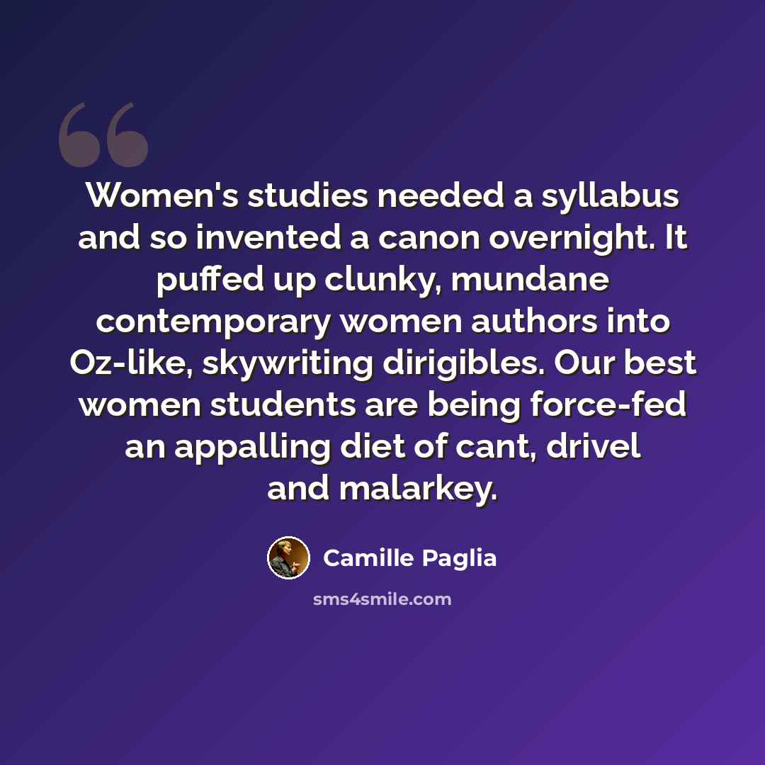 “Women's studies needed a syllabus and so invented a canon overnight. It puffed up clunky, mundane contemporary women authors into Oz-like, skywriting dirigibles. Our best women students are being force-fed an appalling diet of cant, drivel and malarkey.” quote by Camille Paglia