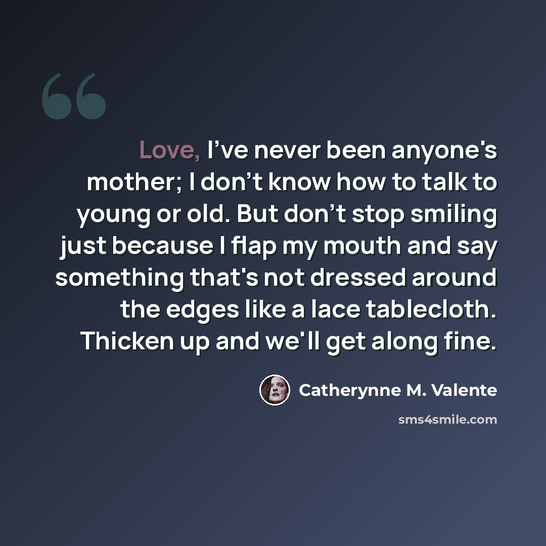 “Love, I've never been anyone's mother; I don't know how to talk to young or old. But don't stop smiling just because I flap my mouth and say something that's not dressed around the edges like a lace tablecloth. Thicken up and we'll get along fine.” quote by Catherynne M. Valente