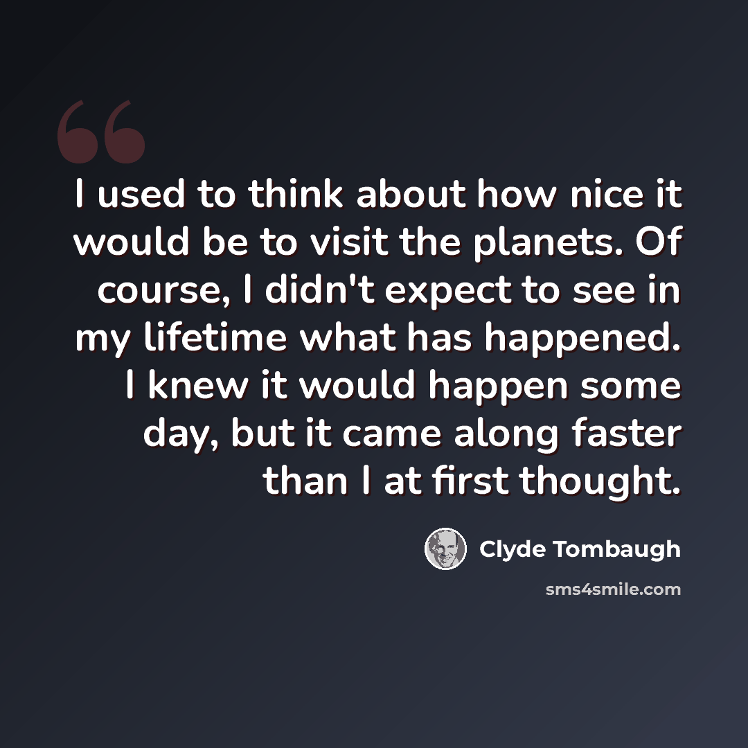 “I used to think about how nice it would be to visit the planets. Of course, I didn't expect to see in my lifetime what has happened. I knew it would happen some day, but it came along faster than I at first thought.” quote by Clyde Tombaugh