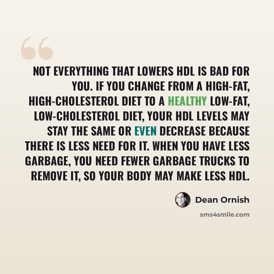 “Not everything that lowers HDL is bad for you. If you change from a high-fat, high-cholesterol diet to a healthy low-fat, low-cholesterol diet, your HDL levels may stay the same or even decrease because there is less need for it. When you have less garbage, you need fewer garbage trucks to remove…” quote by Dean Ornish