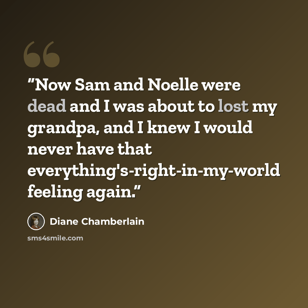 “Now Sam and Noelle were dead and I was about to lost my grandpa, and I knew I would never have that everything's-right-in-my-world feeling again.” quote by Diane Chamberlain
