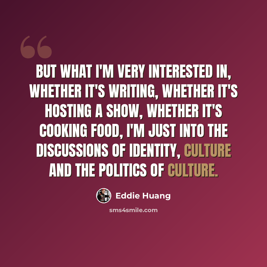 “But what I'm very interested in, whether it's writing, whether it's hosting a show, whether it's cooking food, I'm just into the discussions of identity, culture and the politics of culture.” quote by Eddie Huang