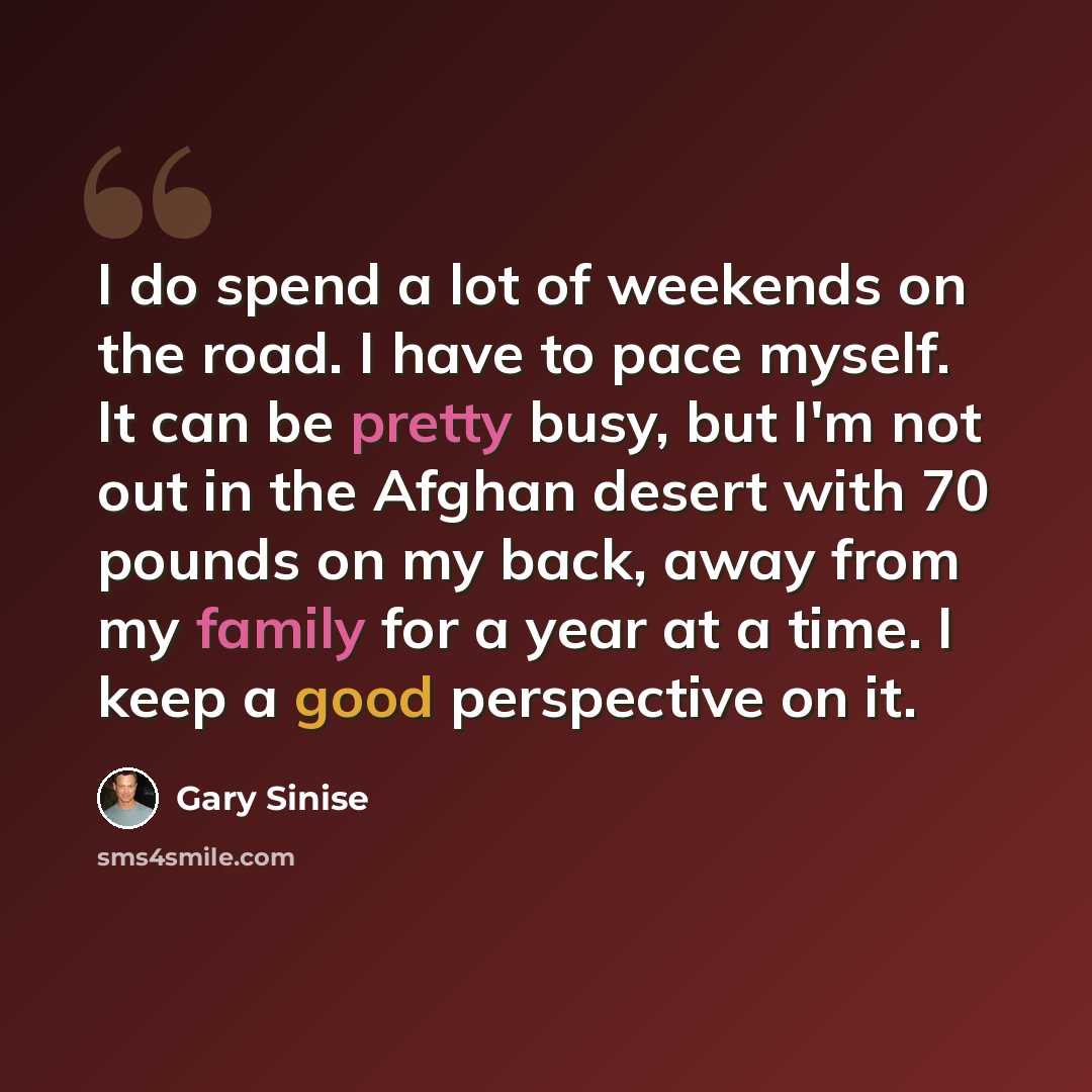 “I do spend a lot of weekends on the road. I have to pace myself. It can be pretty busy, but I'm not out in the Afghan desert with 70 pounds on my back, away from my family for a year at a time. I keep a good perspective on it.” quote by Gary Sinise