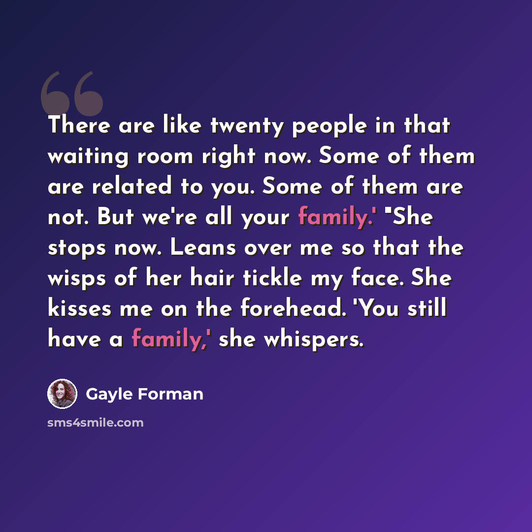“There are like twenty people in that waiting room right now. Some of them are related to you. Some of them are not. But we're all your family.' "She stops now. Leans over me so that the wisps of her hair tickle my face. She kisses me on the forehead. 'You still have a family,' she whispers.” quote by Gayle Forman