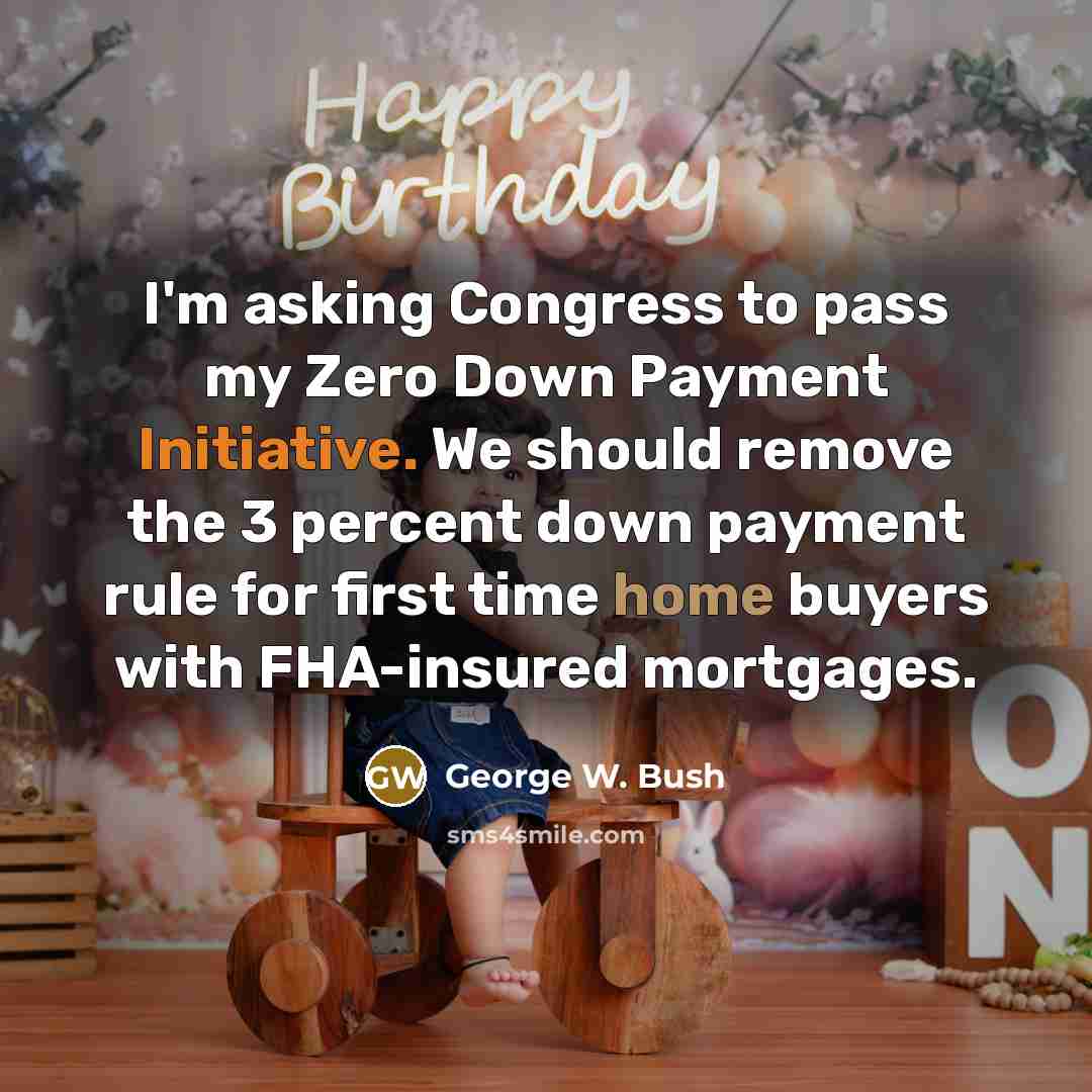 “I'm asking Congress to pass my Zero Down Payment Initiative. We should remove the 3 percent down payment rule for first time home buyers with FHA-insured mortgages.” quote by George W. Bush