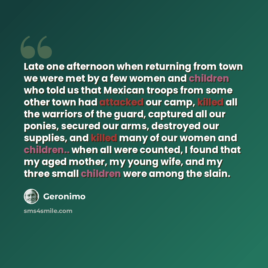 “Late one afternoon when returning from town we were met by a few women and children who told us that Mexican troops from some other town had attacked our camp, killed all the warriors of the guard, captured all our ponies, secured our arms, destroyed our supplies, and killed many of our women and…” quote by Geronimo