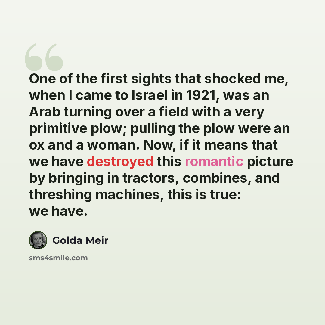 “One of the first sights that shocked me, when I came to Israel in 1921, was an Arab turning over a field with a very primitive plow; pulling the plow were an ox and a woman. Now, if it means that we have destroyed this romantic picture by bringing in tractors, combines, and threshing machines…” quote by Golda Meir
