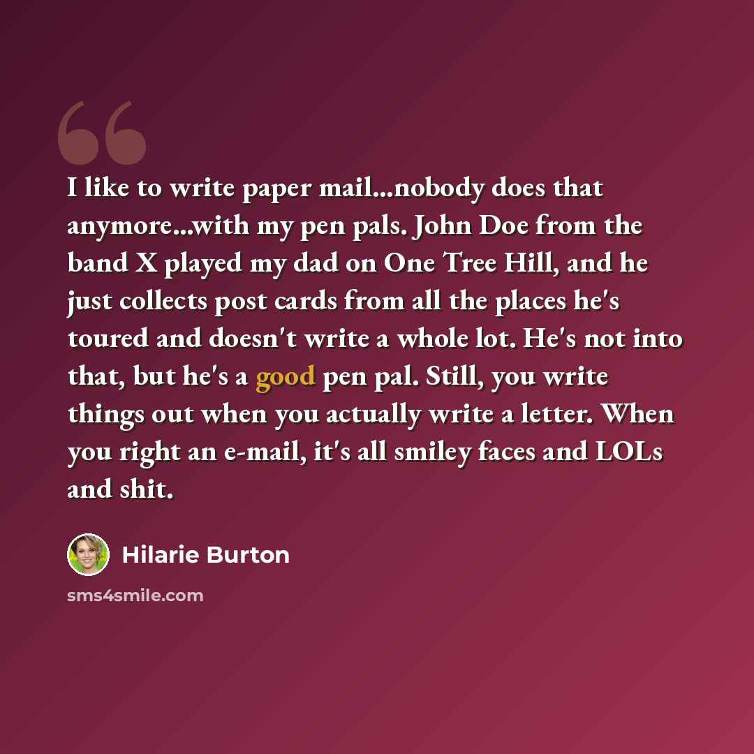 “I like to write paper mail...nobody does that anymore...with my pen pals. John Doe from the band X played my dad on One Tree Hill, and he just collects post cards from all the places he's toured and doesn't write a whole lot. He's not into that, but he's a good pen pal. Still, you write things out…” quote by Hilarie Burton