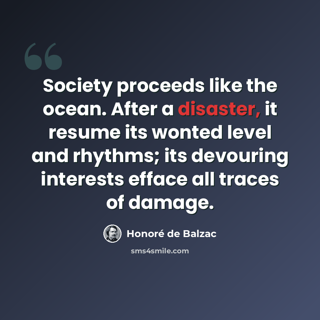 “Society proceeds like the ocean. After a disaster, it resume its wonted level and rhythms; its devouring interests efface all traces of damage.” quote by Honore de Balzac