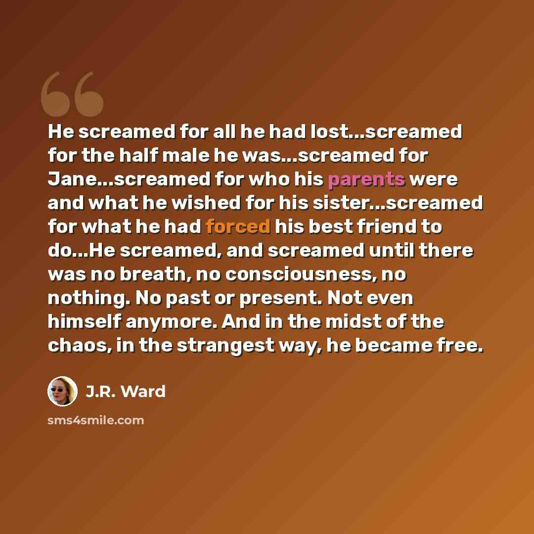 “He screamed for all he had lost...screamed for the half male he was...screamed for Jane...screamed for who his parents were and what he wished for his sister...screamed for what he had forced his best friend to do...He screamed, and screamed until there was no breath, no consciousness, no nothing…” quote by J.R. Ward