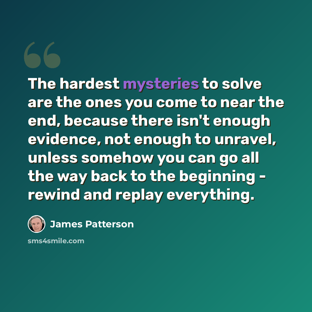 “The hardest mysteries to solve are the ones you come to near the end, because there isn't enough evidence, not enough to unravel, unless somehow you can go all the way back to the beginning - rewind and replay everything.” quote by James Patterson