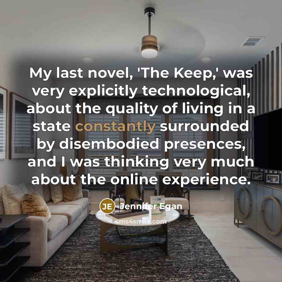 “My last novel, 'The Keep,' was very explicitly technological, about the quality of living in a state constantly surrounded by disembodied presences, and I was thinking very much about the online experience.” quote by Jennifer Egan