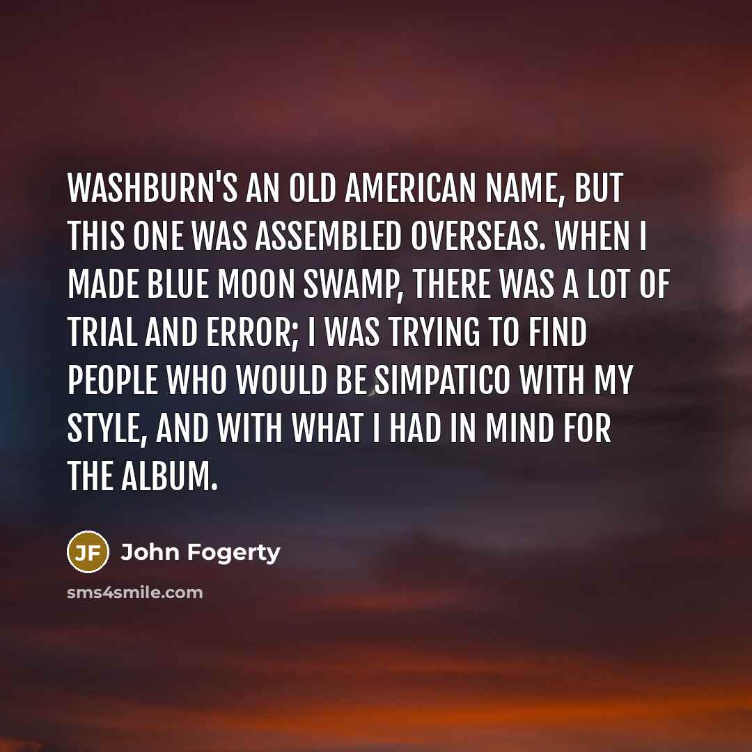 “Washburn's an old American name, but this one was assembled overseas. When I made Blue Moon Swamp, there was a lot of trial and error; I was trying to find people who would be simpatico with my style, and with what I had in mind for the album.” quote by John Fogerty