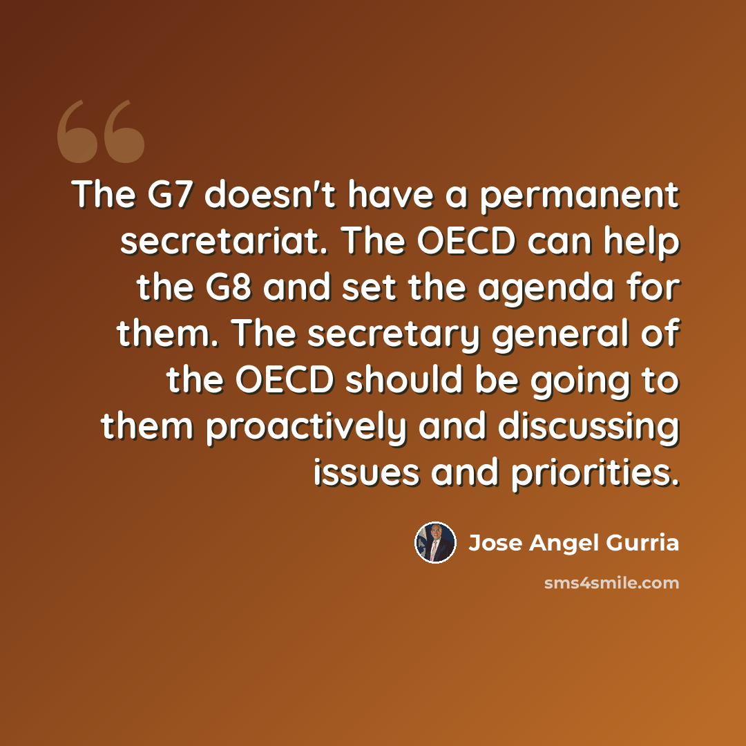 “The G7 doesn't have a permanent secretariat. The OECD can help the G8 and set the agenda for them. The secretary general of the OECD should be going to them proactively and discussing issues and priorities.” quote by Jose Angel Gurria