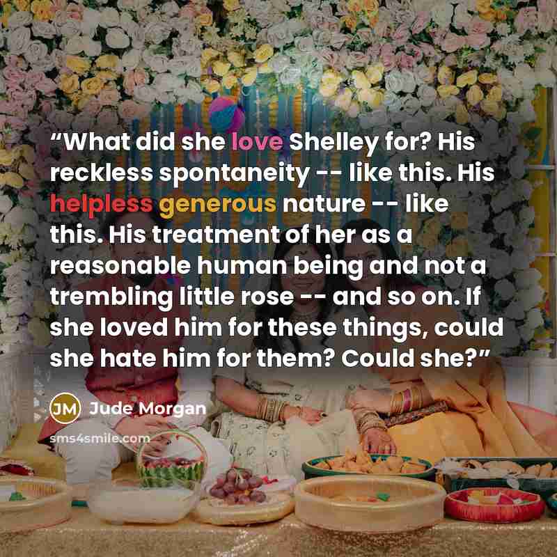 “What did she love Shelley for? His reckless spontaneity -- like this. His helpless generous nature -- like this. His treatment of her as a reasonable human being and not a trembling little rose -- and so on. If she loved him for these things, could she hate him for them? Could she?” quote by Jude Morgan