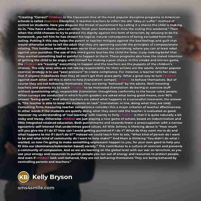 “Creating “Correct” Children in the Classroom One of the most popular discipline programs in American schools is called Assertive Discipline. It teaches teachers to inflict the old “obey or suffer” method of control on students. Here you disguise the threat of punishment by calling it a choice the…” quote by Kelly Bryson