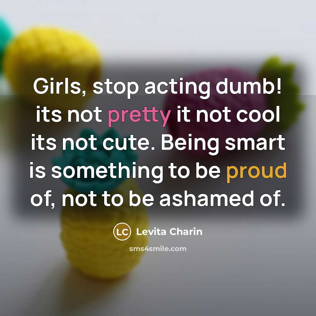 “Girls, stop acting dumb! its not pretty it not cool its not cute. Being smart is something to be proud of, not to be ashamed of.” quote by Levita Charin