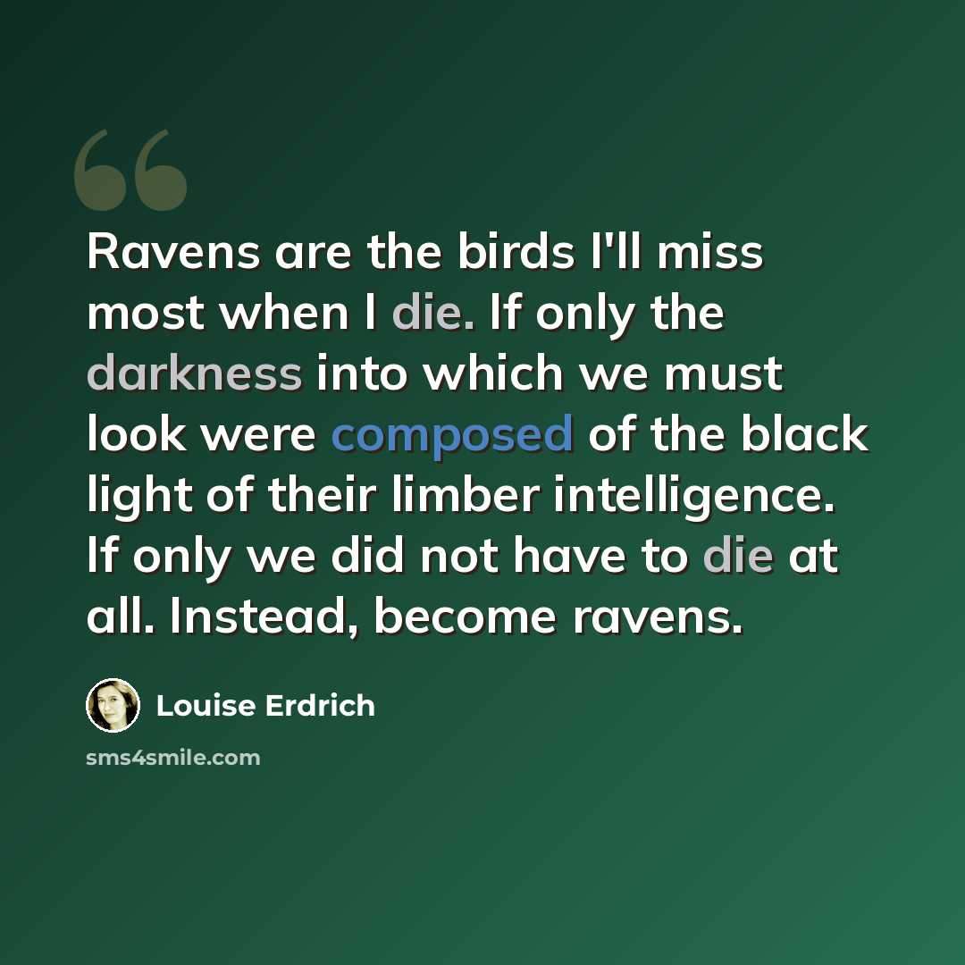 “Ravens are the birds I'll miss most when I die. If only the darkness into which we must look were composed of the black light of their limber intelligence. If only we did not have to die at all. Instead, become ravens.” quote by Louise Erdrich