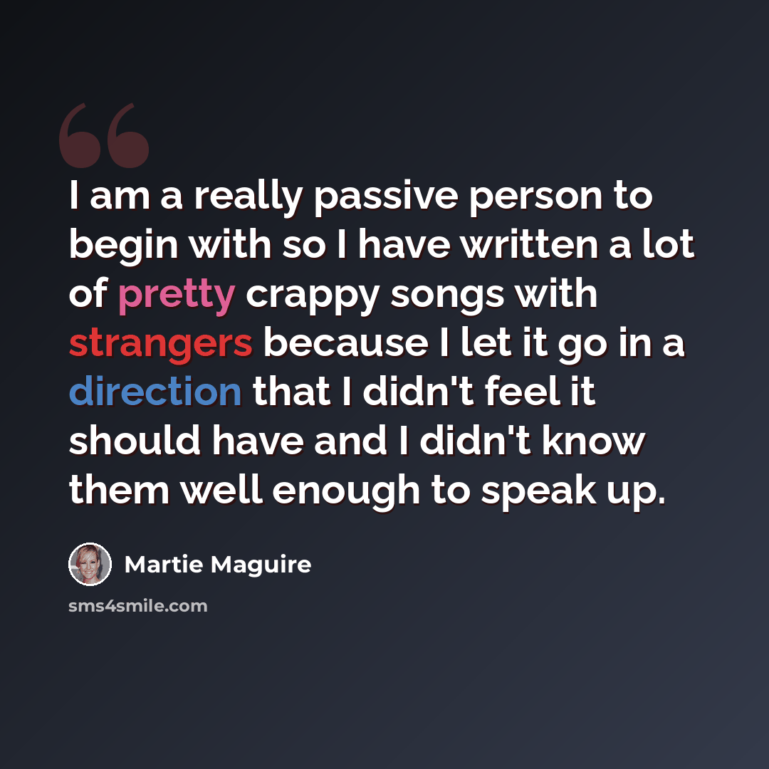 “I am a really passive person to begin with so I have written a lot of pretty crappy songs with strangers because I let it go in a direction that I didn't feel it should have and I didn't know them well enough to speak up.” quote by Martie Maguire