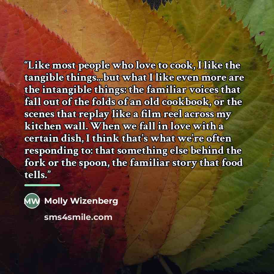 “Like most people who love to cook, I like the tangible things...but what I like even more are the intangible things: the familiar voices that fall out of the folds of an old cookbook, or the scenes that replay like a film reel across my kitchen wall. When we fall in love with a certain dish, I…” quote by Molly WIzenberg