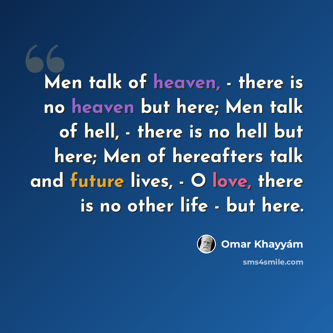 “Men talk of heaven, - there is no heaven but here; Men talk of hell, - there is no hell but here; Men of hereafters talk and future lives, - O love, there is no other life - but here.” quote by Omar Khayyam