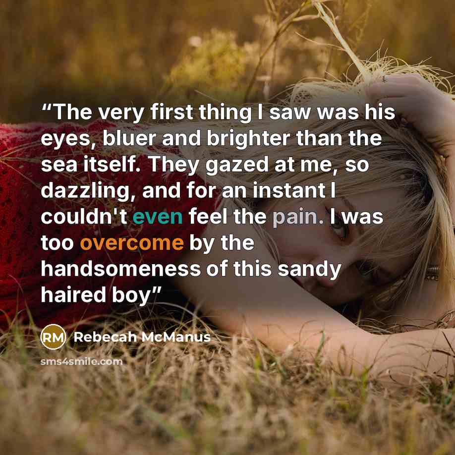 “The very first thing I saw was his eyes, bluer and brighter than the sea itself. They gazed at me, so dazzling, and for an instant I couldn't even feel the pain. I was too overcome by the handsomeness of this sandy haired boy” quote by Rebecah McManus