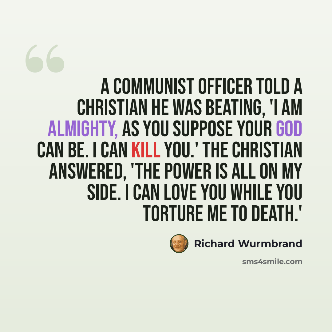 “A Communist officer told a Christian he was beating, 'I am almighty, as you suppose your God can be. I can kill you.' The Christian answered, 'The power is all on my side. I can love you while you torture me to death.'” quote by Richard Wurmbrand