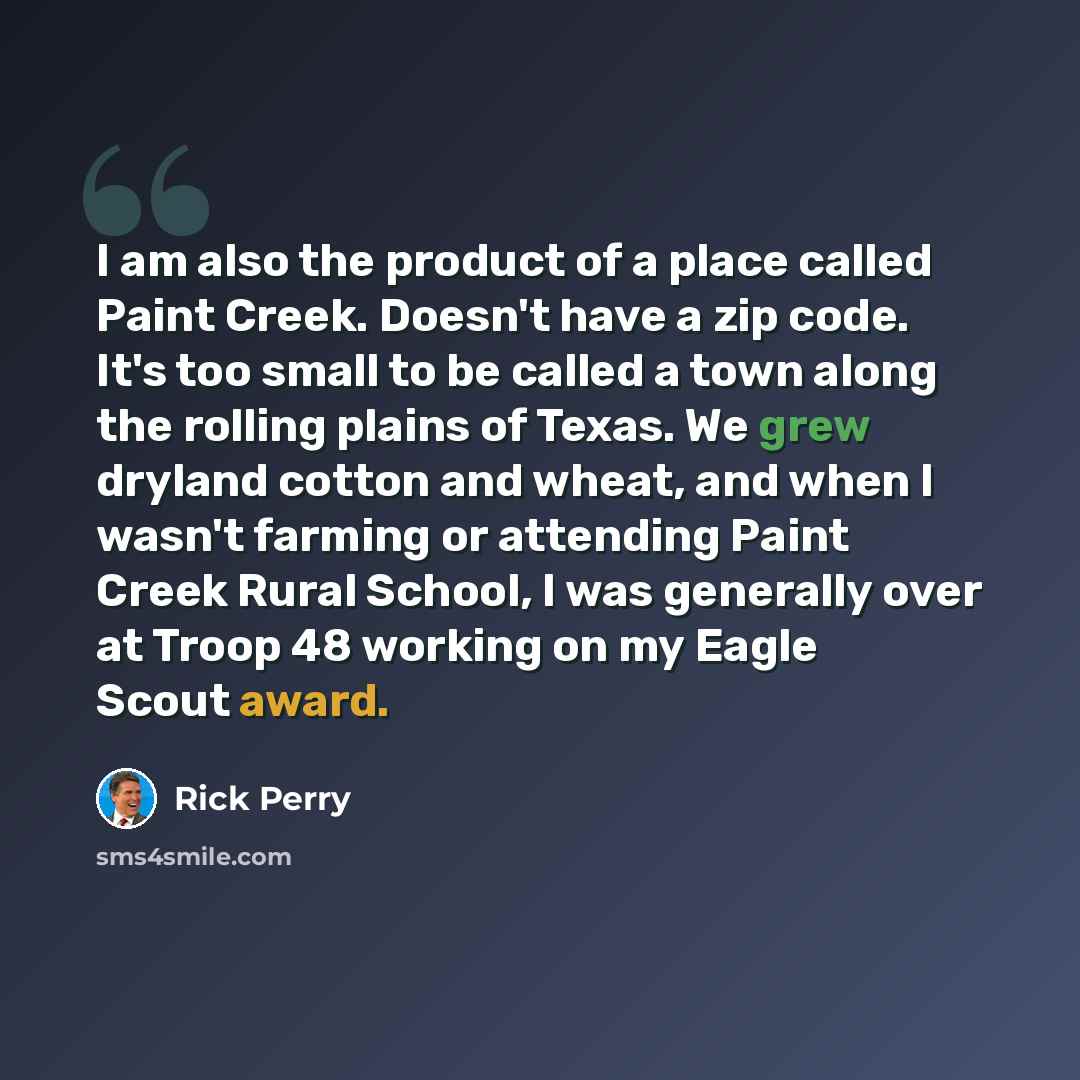“I am also the product of a place called Paint Creek. Doesn't have a zip code. It's too small to be called a town along the rolling plains of Texas. We grew dryland cotton and wheat, and when I wasn't farming or attending Paint Creek Rural School, I was generally over at Troop 48 working on my…” quote by Rick Perry