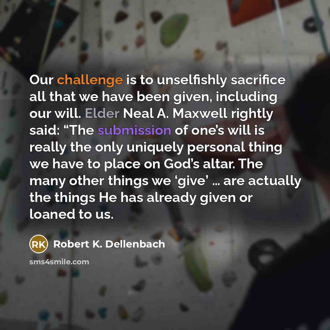 “Our challenge is to unselfishly sacrifice all that we have been given, including our will. Elder Neal A. Maxwell rightly said: “The submission of one’s will is really the only uniquely personal thing we have to place on God’s altar. The many other things we ‘give’ … are actually the things He has…” quote by Robert K. Dellenbach