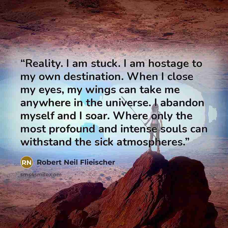 “Reality. I am stuck. I am hostage to my own destination. When I close my eyes, my wings can take me anywhere in the universe. I abandon myself and I soar. Where only the most profound and intense souls can withstand the sick atmospheres.” quote by Robert Neil Flieischer