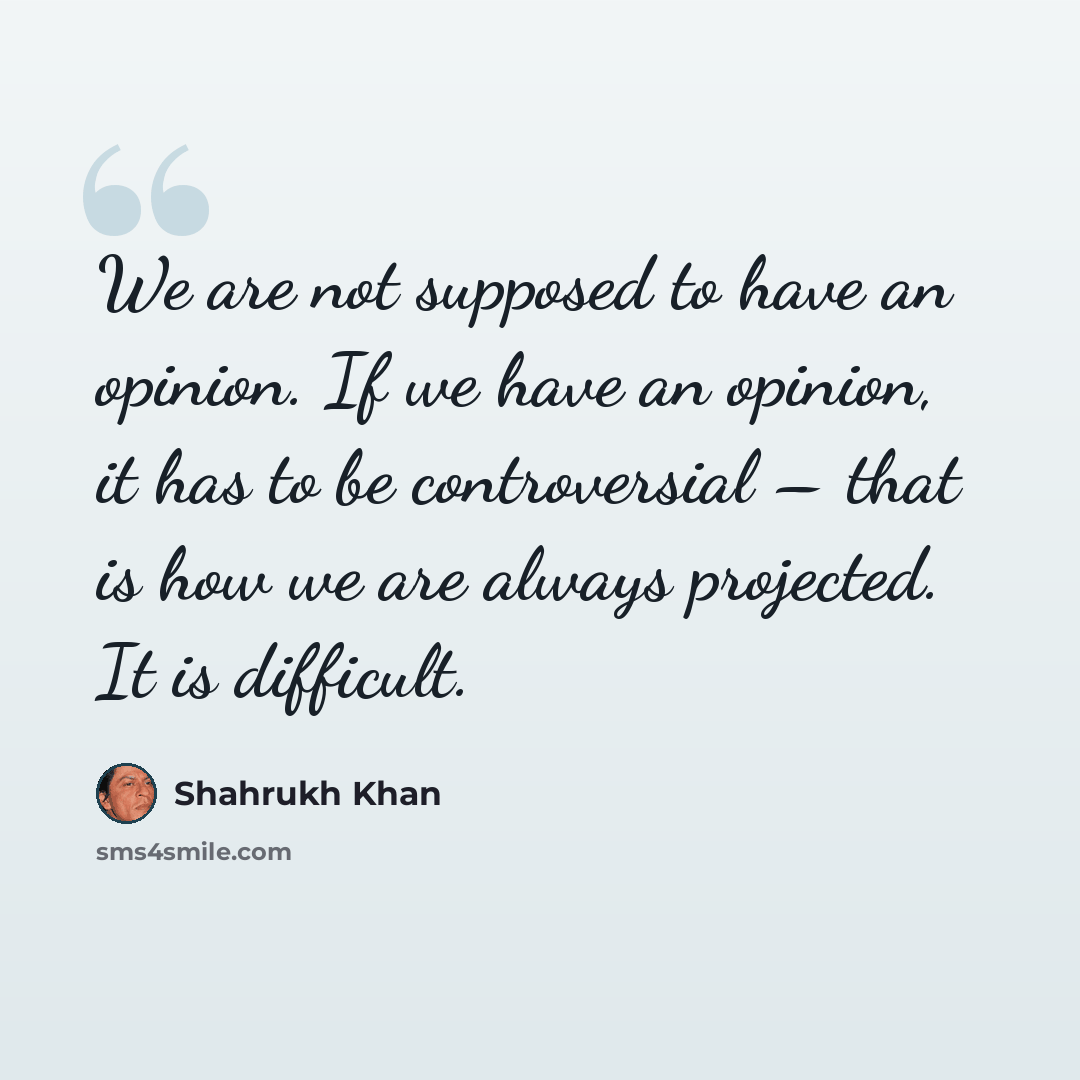 “We are not supposed to have an opinion. If we have an opinion, it has to be controversial – that is how we are always projected. It is difficult.” quote by Shahrukh Khan